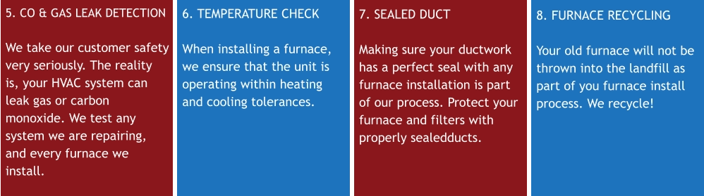 5. CO & GAS LEAK DETECTIONWe take our customer safety very seriously. The reality is, your HVAC system can leak gas or carbon monoxide. We test any system we are repairing, and every furnace we install. 6. TEMPERATURE CHECK When installing a furnace, we ensure that the unit is operating within heating and cooling tolerances. 7. SEALED DUCT Making sure your ductwork has a perfect seal with any furnace installation is part of our process. Protect your furnace and filters with properly sealedducts. 8. FURNACE RECYCLING Your old furnace will not be thrown into the landfill as part of you furnace install process. We recycle!