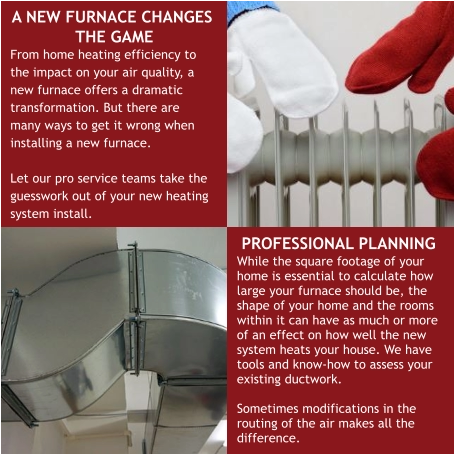 A NEW FURNACE CHANGES THE GAME From home heating efficiency to the impact on your air quality, a new furnace offers a dramatic transformation. But there are many ways to get it wrong when installing a new furnace.  Let our pro service teams take the guesswork out of your new heating system install. PROFESSIONAL PLANNING While the square footage of your home is essential to calculate how large your furnace should be, the shape of your home and the rooms within it can have as much or more of an effect on how well the new system heats your house. We have tools and know-how to assess your existing ductwork.  Sometimes modifications in the routing of the air makes all the difference.