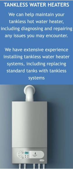 TANKLESS WATER HEATERS We can help maintain your tankless hot water heater, including diagnosing and repairing any issues you may encounter.  We have extensive experience installing tankless water heater systems, including replacing standard tanks with tankless systems