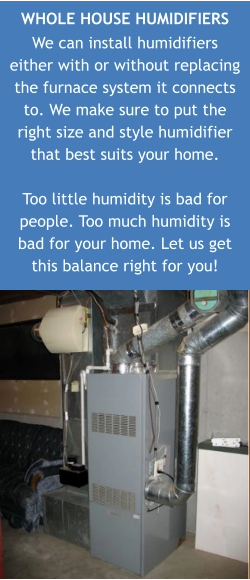WHOLE HOUSE HUMIDIFIERS We can install humidifiers either with or without replacing the furnace system it connects to. We make sure to put the right size and style humidifier that best suits your home.  Too little humidity is bad for people. Too much humidity is bad for your home. Let us get this balance right for you!