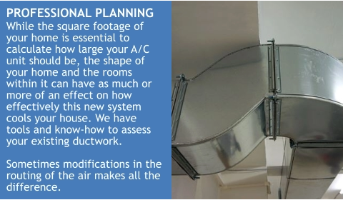 PROFESSIONAL PLANNING While the square footage of your home is essential to calculate how large your A/C unit should be, the shape of your home and the rooms within it can have as much or more of an effect on how effectively this new system cools your house. We have tools and know-how to assess your existing ductwork.  Sometimes modifications in the routing of the air makes all the difference.