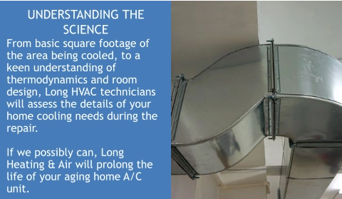 UNDERSTANDING THE SCIENCE From basic square footage of the area being cooled, to a keen understanding of thermodynamics and room design, Long HVAC technicians will assess the details of your home cooling needs during the repair.  If we possibly can, Long Heating & Air will prolong the life of your aging home A/C unit.